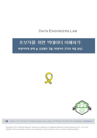 Copyright © 2014. All Rights Reserved. DLAB logo is trademark or registered trademark of Data Engineers Lab Co., Ltd. In the
Republic of Korea and other countries. Any reproduction of this document in part or in whole is strictly prohibited.
	
  
	
  
	
  
	
  
	
  
	
  
	
  
	
  
	
  
	
  
	
  
	
  
	
  
	
  
	
  
	
  
	
  
	
  
	
  
	
  
	
  
	
  
	
  
	
  
	
  
	
  
	
  
	
  
	
  
	
  
	
  
	
  
	
  
	
  
	
  
	
  
	
  
	
  
	
  
	
  
	
  
초보자를 위한 빅데이터 이해하기:
빅데이터에 관해 늘 궁금했던 것들 (빅데이터 조직과 역할 분담)
	
  
Issue 003
May 16, 2014
DLAB Co., LTD. | HK-Tower 7F.,18, Digital-ro 32ga-gil Guro-gu, Seoul ,152-779 Korea | +82-2-3453-8124 | admin@dlab.kr | www.dlab.co.kr	
  
 