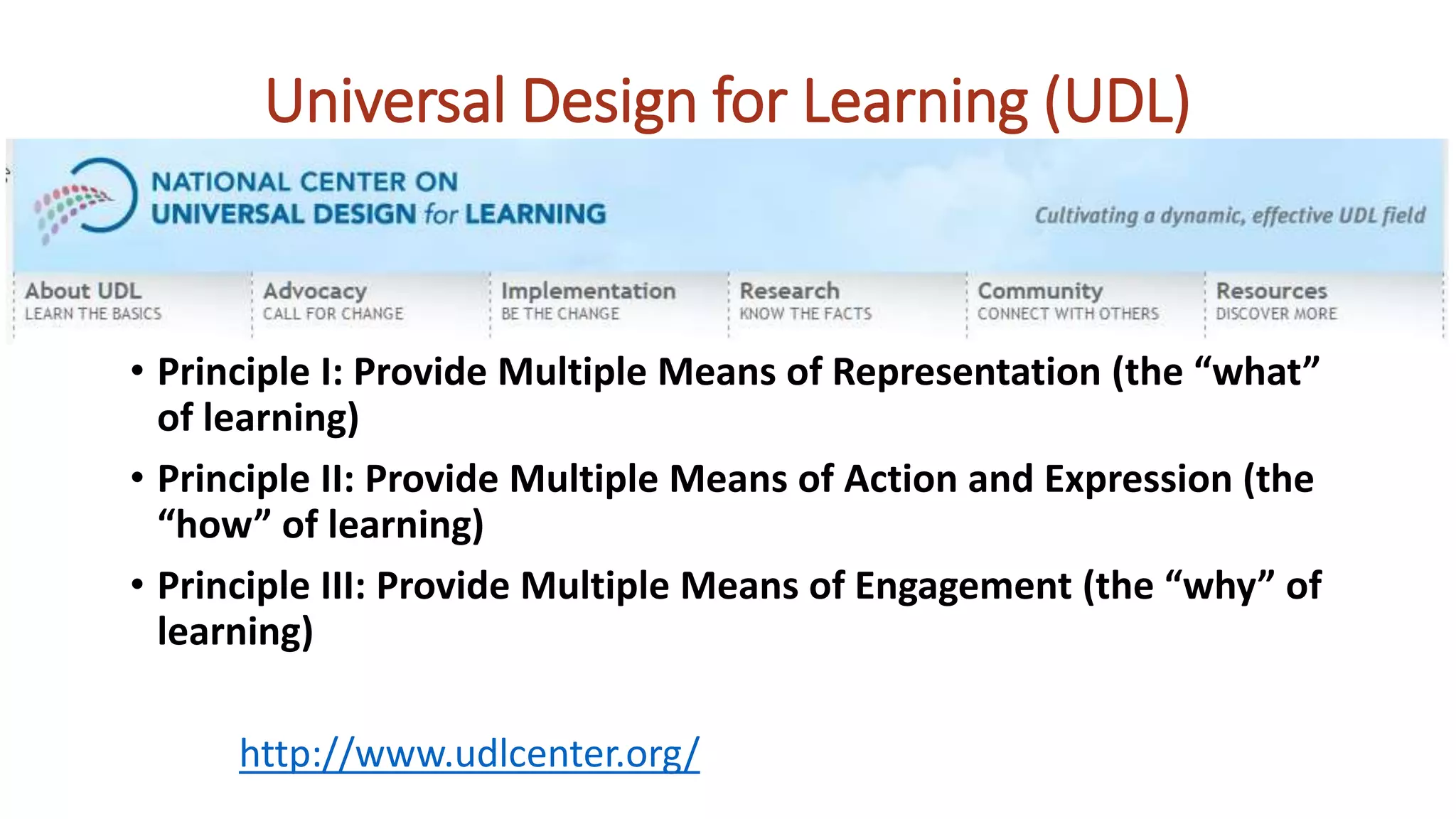 • Principle I: Provide Multiple Means of Representation (the “what”
of learning)
• Principle II: Provide Multiple Means of Action and Expression (the
“how” of learning)
• Principle III: Provide Multiple Means of Engagement (the “why” of
learning)
http://www.udlcenter.org/
Universal Design for Learning (UDL)
 