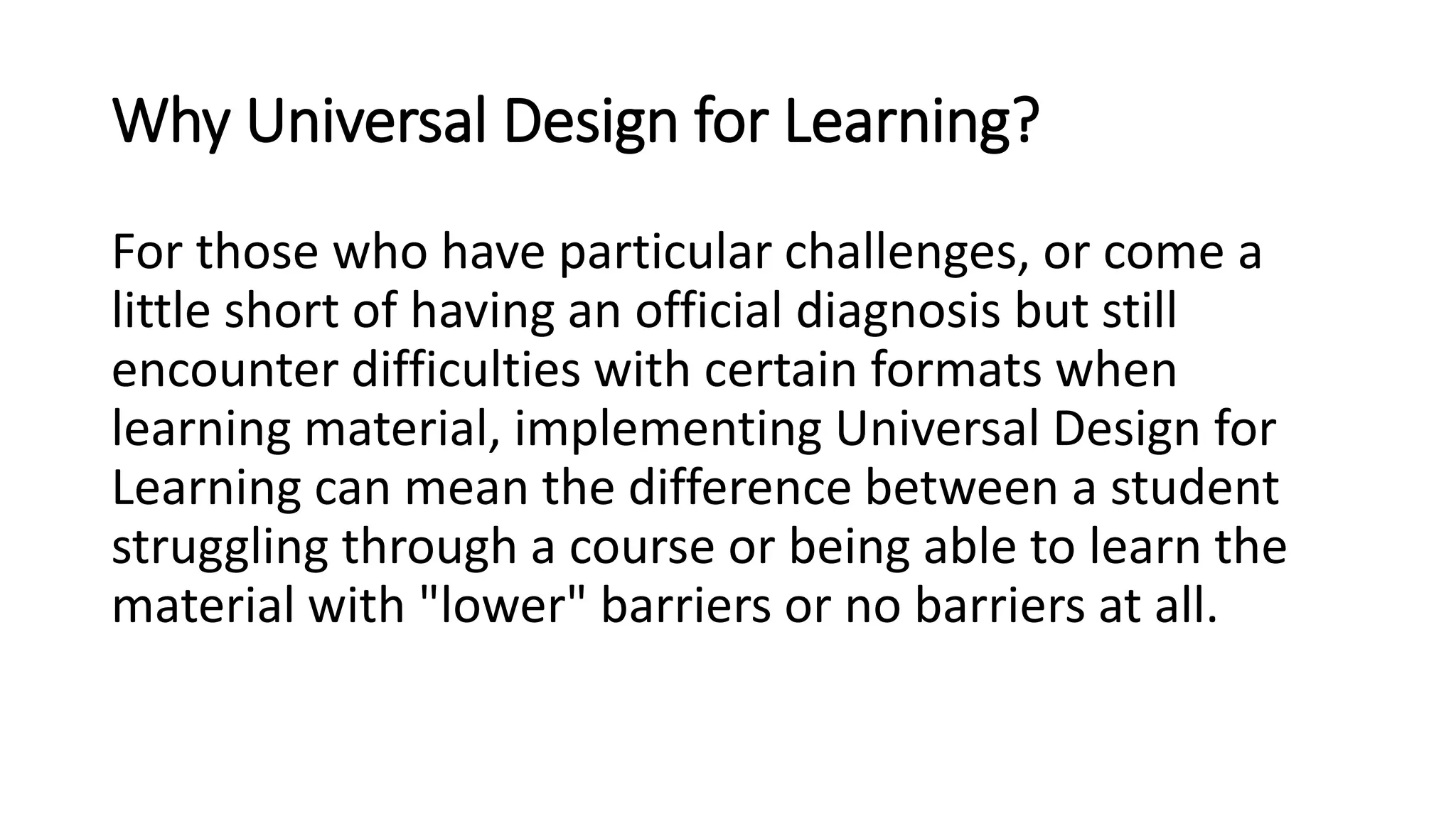 Why Universal Design for Learning?
For those who have particular challenges, or come a
little short of having an official diagnosis but still
encounter difficulties with certain formats when
learning material, implementing Universal Design for
Learning can mean the difference between a student
struggling through a course or being able to learn the
material with "lower" barriers or no barriers at all.
 
