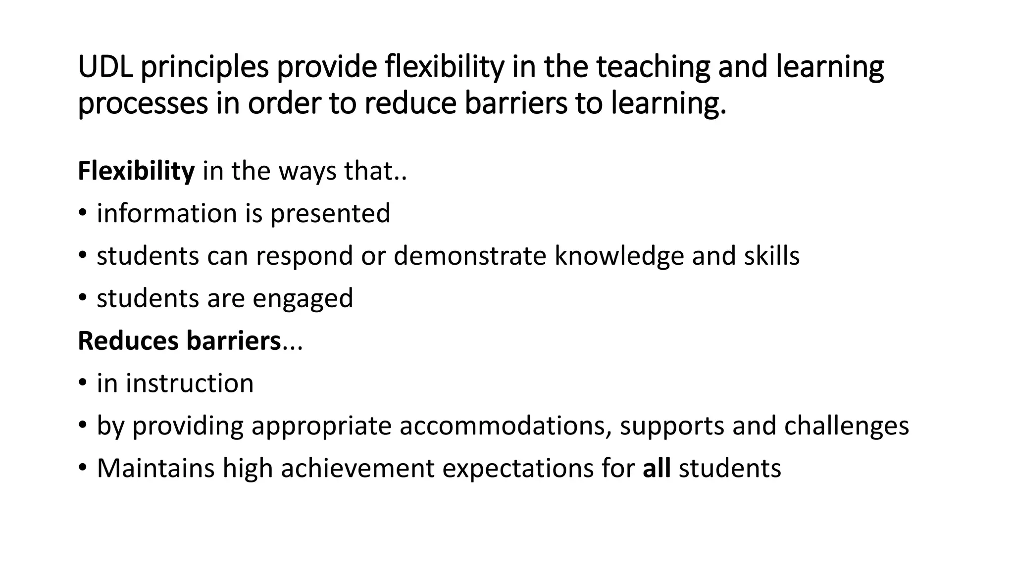 UDL principles provide flexibility in the teaching and learning
processes in order to reduce barriers to learning.
Flexibility in the ways that..
• information is presented
• students can respond or demonstrate knowledge and skills
• students are engaged
Reduces barriers...
• in instruction
• by providing appropriate accommodations, supports and challenges
• Maintains high achievement expectations for all students
 