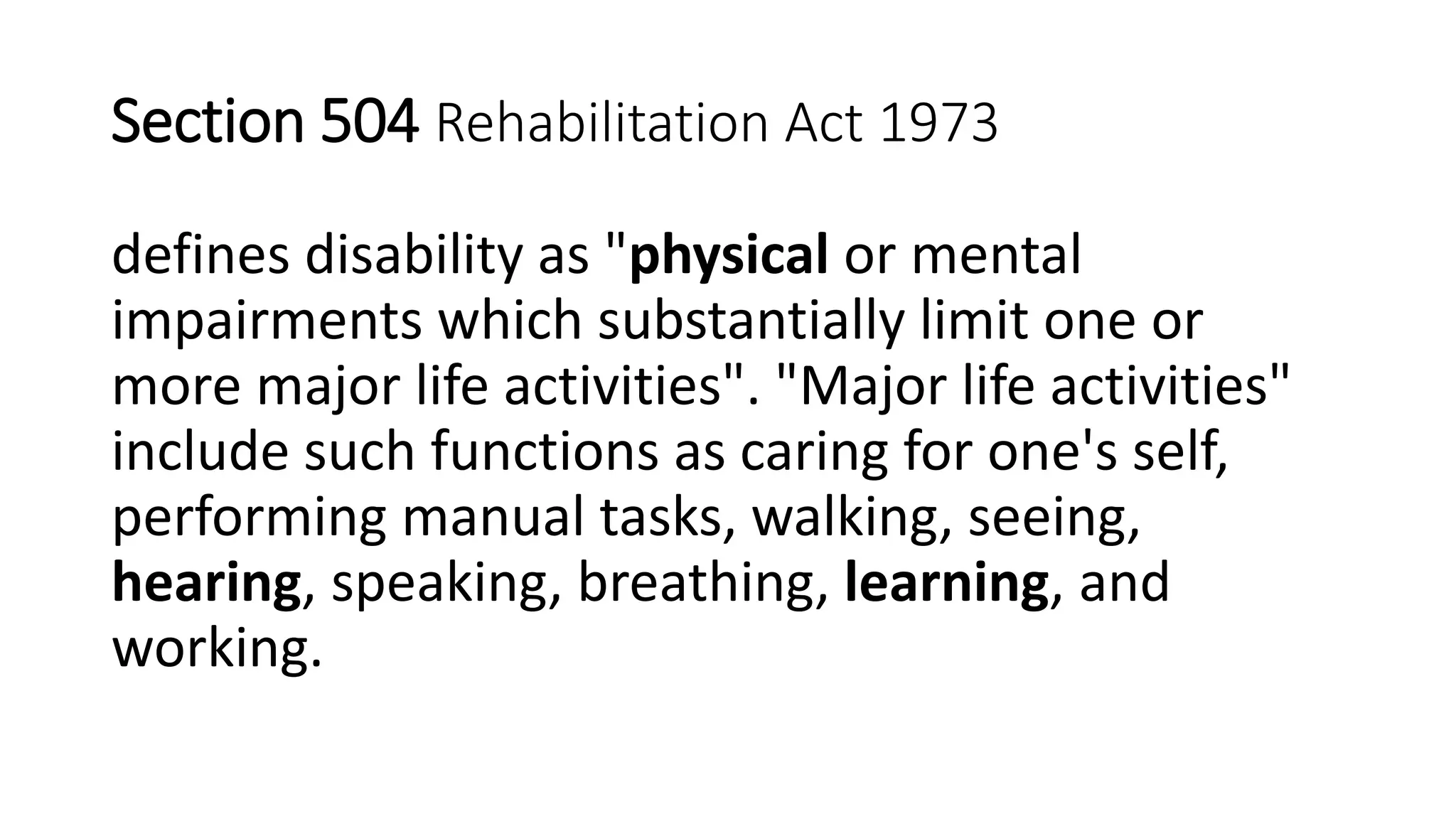Section 504 Rehabilitation Act 1973
defines disability as "physical or mental
impairments which substantially limit one or
more major life activities". "Major life activities"
include such functions as caring for one's self,
performing manual tasks, walking, seeing,
hearing, speaking, breathing, learning, and
working.
 