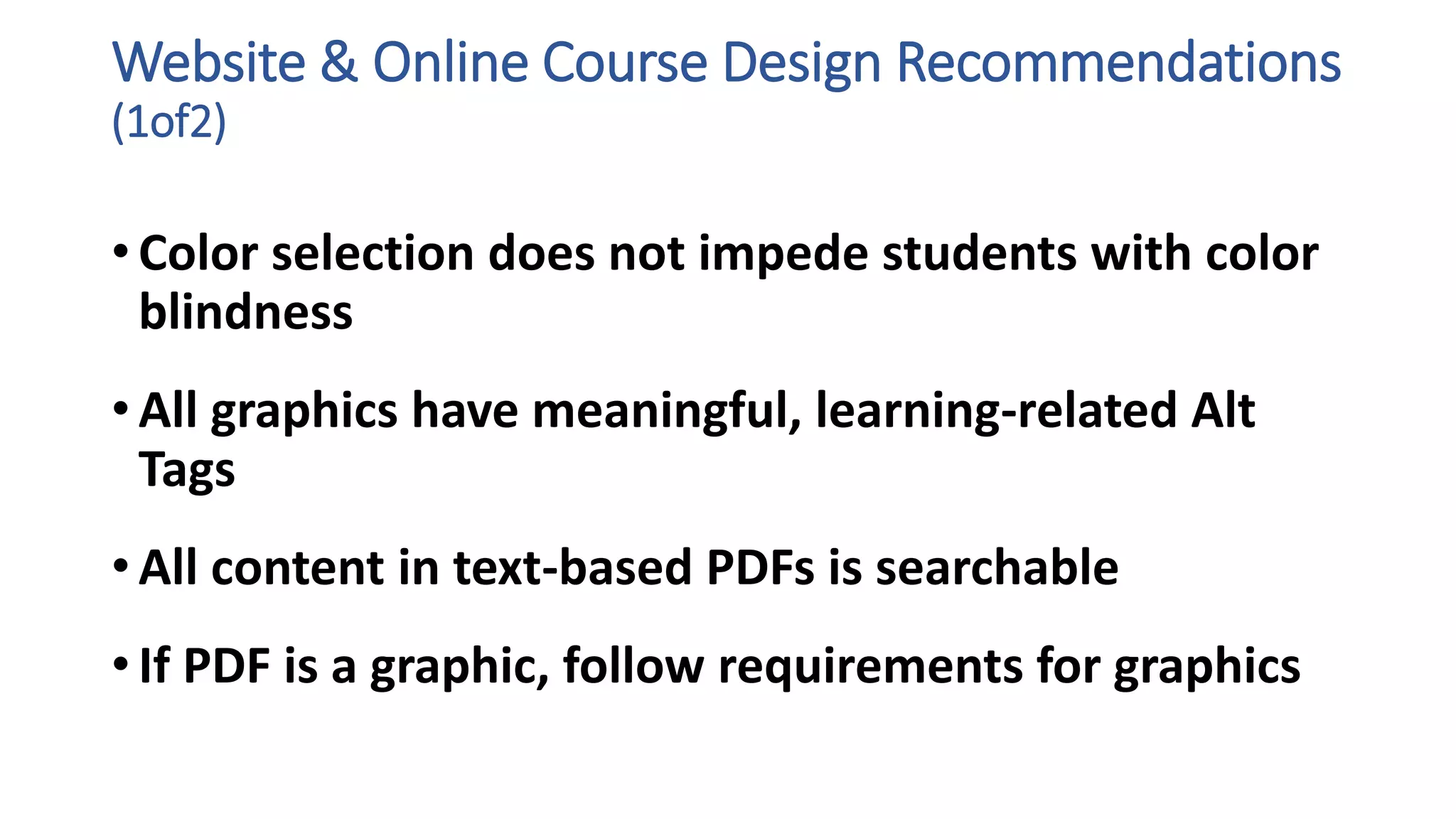 Website & Online Course Design Recommendations
(1of2)
• Color selection does not impede students with color
blindness
• All graphics have meaningful, learning-related Alt
Tags
• All content in text-based PDFs is searchable
• If PDF is a graphic, follow requirements for graphics
 