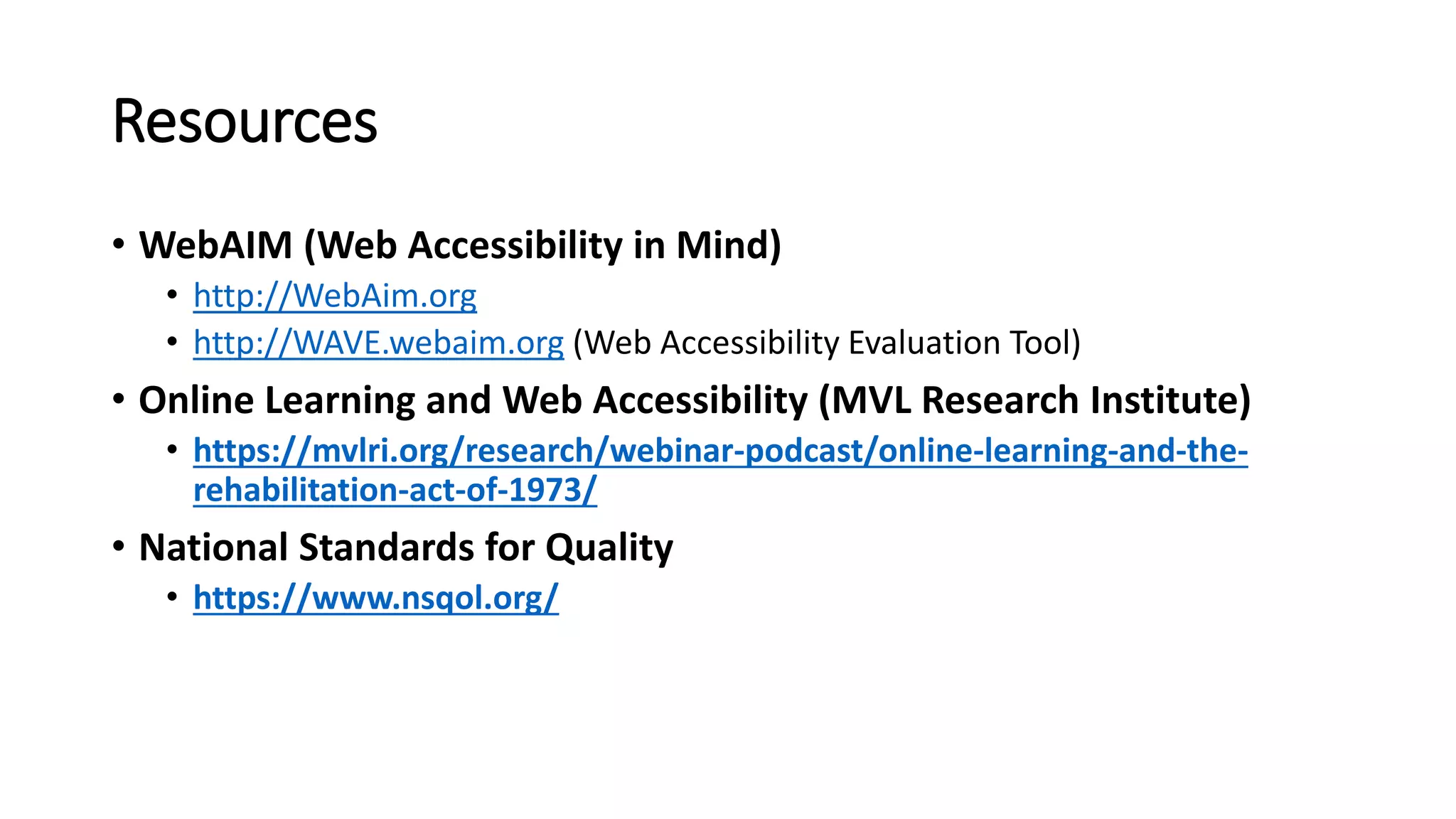 Resources
• WebAIM (Web Accessibility in Mind)
• http://WebAim.org
• http://WAVE.webaim.org (Web Accessibility Evaluation Tool)
• Online Learning and Web Accessibility (MVL Research Institute)
• https://mvlri.org/research/webinar-podcast/online-learning-and-the-
rehabilitation-act-of-1973/
• National Standards for Quality
• https://www.nsqol.org/
 