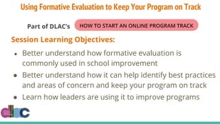 Part of DLAC’s
Session Learning Objectives:
● Better understand how formative evaluation is
commonly used in school improvement
● Better understand how it can help identify best practices
and areas of concern and keep your program on track
● Learn how leaders are using it to improve programs
Using Formative Evaluation to Keep Your Program on Track
 