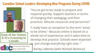 “You've got to be ready to prepare and
respond quickly. Support teachers in terms
of changing their pedagogy and their
practices. Allocate resources and personnel.”
“I really have an exception to the term "pivot
to be online." Because online is based on a
whole set of experiences and it takes time to
develop that practice. Schools were expected
to just change everything right now. ”
Randy LaBonte [with Michael Barbour]
Insert audio/video link
or play separately
Canadian School Leaders: Developing New Programs During COVID
 