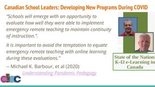 “Schools will emerge with an opportunity to
evaluate how well they were able to implement
emergency remote teaching to maintain continuity
of instruction.”.
It is important to avoid the temptation to equate
emergency remote teaching with online learning
during these evaluations.”
-- Michael K. Barbour, et al (2020)
Understanding Pandemic Pedagogy
Canadian School Leaders: Developing New Programs During COVID
 