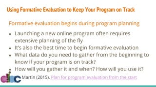 Using Formative Evaluation to Keep Your Program on Track
Formative evaluation begins during program planning
● Launching a new online program often requires
extensive planning of the fly
● It’s also the best time to begin formative evaluation
● What data do you need to gather from the beginning to
know if your program is on track?
● How will you gather it and when? How will you use it?
●
Martin (2015). Plan for program evaluation from the start
 