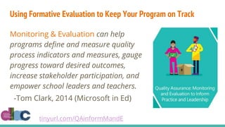 Using Formative Evaluation to Keep Your Program on Track
Monitoring & Evaluation can help
programs define and measure quality
process indicators and measures, gauge
progress toward desired outcomes,
increase stakeholder participation, and
empower school leaders and teachers.
-Tom Clark, 2014 (Microsoft in Ed)
tinyurl.com/QAinformMandE
 