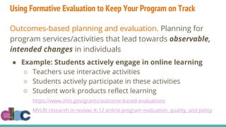 Using Formative Evaluation to Keep Your Program on Track
Outcomes-based planning and evaluation. Planning for
program services/activities that lead towards observable,
intended changes in individuals
● Example: Students actively engage in online learning
○ Teachers use interactive activities
○ Students actively participate in these activities
○ Student work products reflect learning
https://www.imls.gov/grants/outcome-based-evaluations
MVLRI research in review: K-12 online program evaluation, quality, and policy
 