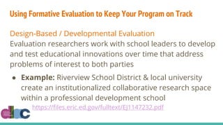 Using Formative Evaluation to Keep Your Program on Track
Design-Based / Developmental Evaluation
Evaluation researchers work with school leaders to develop
and test educational innovations over time that address
problems of interest to both parties
● Example: Riverview School District & local university
create an institutionalized collaborative research space
within a professional development school
https://files.eric.ed.gov/fulltext/EJ1147232.pdf
 