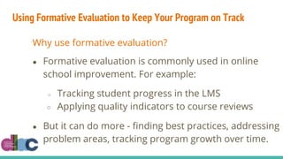 Using Formative Evaluation to Keep Your Program on Track
Why use formative evaluation?
● Formative evaluation is commonly used in online
school improvement. For example:
○ Tracking student progress in the LMS
○ Applying quality indicators to course reviews
● But it can do more - finding best practices, addressing
problem areas, tracking program growth over time.
 