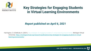 LEAD. COLLABORATE. BUILD. | MICHIGANVIRTUAL.ORG
Key Strategies for Engaging Students
in Virtual Learning Environments
Report published on April 6, 2021
Harrington, C. & DeBruler, K. (2021). Key strategies for engaging students in virtual learning environments. Michigan Virtual
University. https://michiganvirtual.org/research/publications/key-strategies-for-engaging-students-in-virtual-
learning-environments/
 