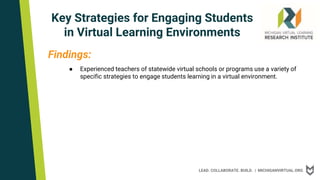 LEAD. COLLABORATE. BUILD. | MICHIGANVIRTUAL.ORG
Key Strategies for Engaging Students
in Virtual Learning Environments
Findings:
● Experienced teachers of statewide virtual schools or programs use a variety of
specific strategies to engage students learning in a virtual environment.
 