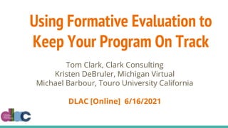 Using Formative Evaluation to
Keep Your Program On Track
Tom Clark, Clark Consulting
Kristen DeBruler, Michigan Virtual
Michael Barbour, Touro University California
DLAC [Online] 6/16/2021
 