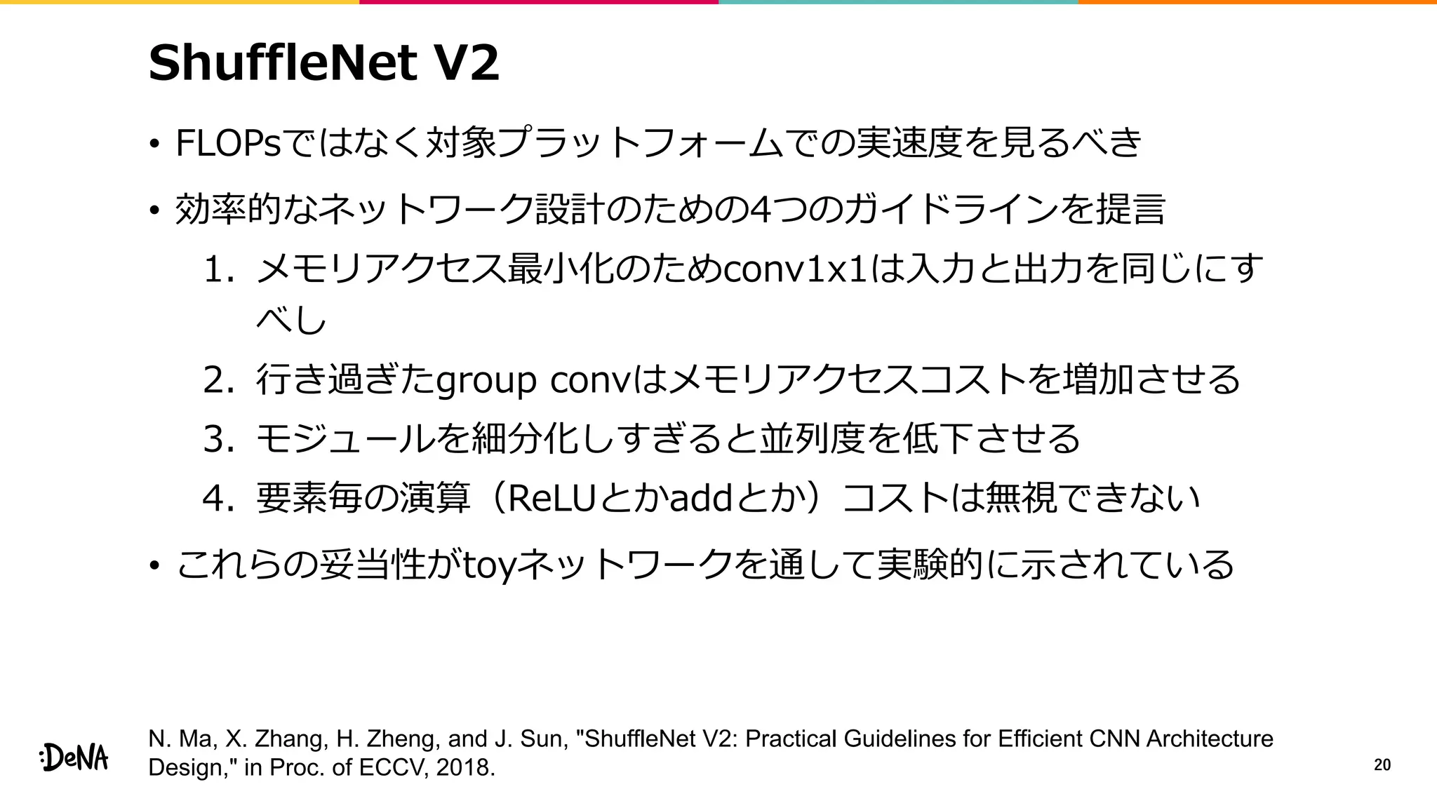 ShuffleNet V2
• FLOPsではなく対象プラットフォームでの実速度を見るべき
• 効率的なネットワーク設計のための4つのガイドラインを提言
1. メモリアクセス最小化のためconv1x1は入力と出力を同じにす
べし
2. 行き過ぎたgroup convはメモリアクセスコストを増加させる
3. モジュールを細分化しすぎると並列度を低下させる
4. 要素毎の演算（ReLUとかaddとか）コストは無視できない
• これらの妥当性がtoyネットワークを通して実験的に示されている
20
N. Ma, X. Zhang, H. Zheng, and J. Sun, "ShuffleNet V2: Practical Guidelines for Efficient CNN Architecture
Design," in Proc. of ECCV, 2018.
 