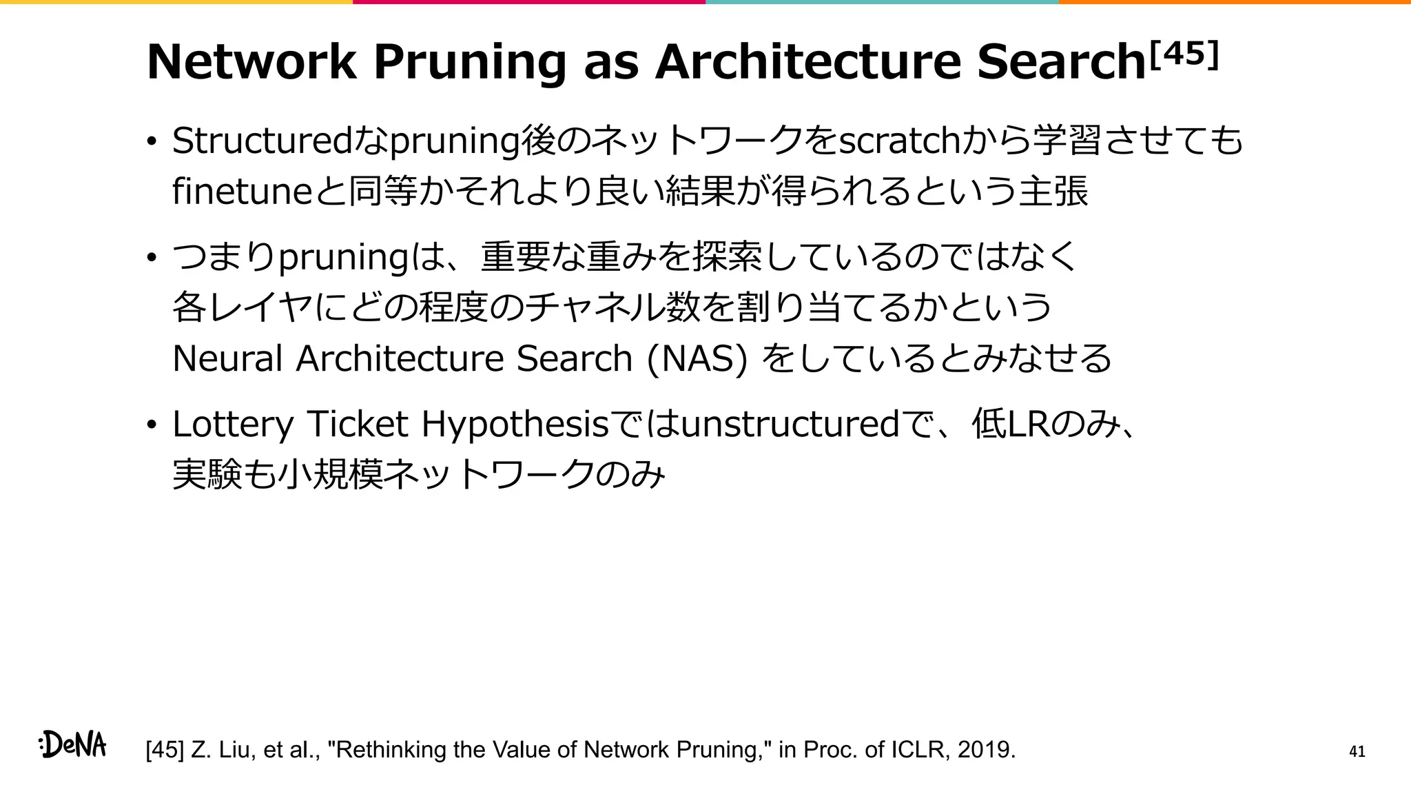 Network Pruning as Architecture Search[45]
• Structuredなpruning後のネットワークをscratchから学習させても
finetuneと同等かそれより良い結果が得られるという主張
• つまりpruningは、重要な重みを探索しているのではなく
各レイヤにどの程度のチャネル数を割り当てるかという
Neural Architecture Search (NAS) をしているとみなせる
• Lottery Ticket Hypothesisではunstructuredで、低LRのみ、
実験も小規模ネットワークのみ
41[45] Z. Liu, et al., "Rethinking the Value of Network Pruning," in Proc. of ICLR, 2019.
 
