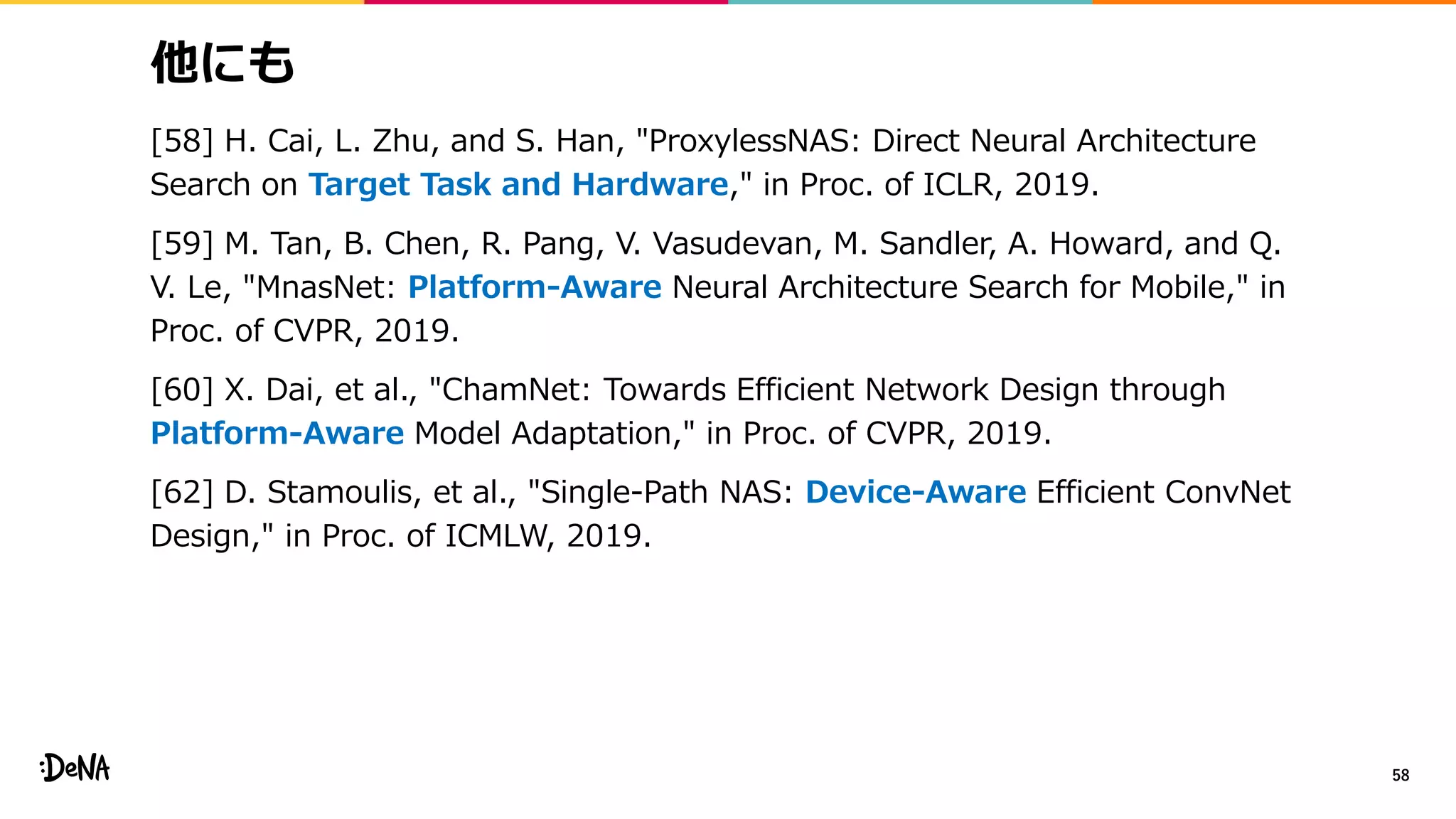 他にも
[58] H. Cai, L. Zhu, and S. Han, "ProxylessNAS: Direct Neural Architecture
Search on Target Task and Hardware," in Proc. of ICLR, 2019.
[59] M. Tan, B. Chen, R. Pang, V. Vasudevan, M. Sandler, A. Howard, and Q.
V. Le, "MnasNet: Platform-Aware Neural Architecture Search for Mobile," in
Proc. of CVPR, 2019.
[60] X. Dai, et al., "ChamNet: Towards Efficient Network Design through
Platform-Aware Model Adaptation," in Proc. of CVPR, 2019.
[62] D. Stamoulis, et al., "Single-Path NAS: Device-Aware Efficient ConvNet
Design," in Proc. of ICMLW, 2019.
58
 