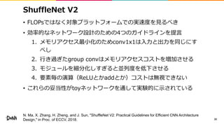 ShuffleNet V2
• FLOPsではなく対象プラットフォームでの実速度を見るべき
• 効率的なネットワーク設計のための4つのガイドラインを提言
1. メモリアクセス最小化のためconv1x1は入力と出力を同じにす
べし
2. 行き過ぎたgroup convはメモリアクセスコストを増加させる
3. モジュールを細分化しすぎると並列度を低下させる
4. 要素毎の演算（ReLUとかaddとか）コストは無視できない
• これらの妥当性がtoyネットワークを通して実験的に示されている
20
N. Ma, X. Zhang, H. Zheng, and J. Sun, "ShuffleNet V2: Practical Guidelines for Efficient CNN Architecture
Design," in Proc. of ECCV, 2018.
 