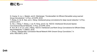 他にも…
25
G. Huang, S. Liu, L. Maaten, and K. Weinberger, "CondenseNet: An Efficient DenseNet using Learned
Group Convolutions," in Proc. of CVPR, 2018.
T. Zhang, G. Qi, B. Xiao, and J. Wang. Interleaved group convolutions for deep neural networks," in Proc.
of ICCV, 2017.
G. Xie, J. Wang, T. Zhang, J. Lai, R. Hong, and G. Qi, "IGCV2: Interleaved Structured Sparse
Convolutional Neural Networks, in Proc. of CVPR, 2018.
K. Sun, M. Li, D. Liu, and J. Wang, "IGCV3: Interleaved Low-Rank Group Convolutions for Efficient Deep
Neural Networks," in BMVC, 2018.
J. Zhang, "Seesaw-Net: Convolution Neural Network With Uneven Group Convolution," in
arXiv:1905.03672, 2019.
 