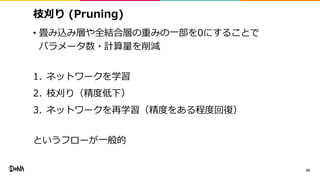 枝刈り (Pruning)
• 畳み込み層や全結合層の重みの一部を0にすることで
パラメータ数・計算量を削減
1. ネットワークを学習
2. 枝刈り（精度低下）
3. ネットワークを再学習（精度をある程度回復）
というフローが一般的
28
 