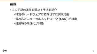 前提
• 主に下記の条件を満たす手法を紹介
• 特定のハードウェアに依存せずに実現可能
• 畳み込みニューラルネットワーク (CNN) が対象
• 推論時の高速化が対象
3
 