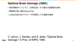 Optimal Brain Damage (OBD)
• 損失関数のヘッシアン（対角近似）から重みの重要度を算出
• 重要度の低い重みをpruning
• LeNetの60%のパラメータを削除しても精度を維持
31
Y. LeCun, J. Denker, and S. Solla, "Optimal Brain
Damage," in Proc. of NIPS, 1990.
 