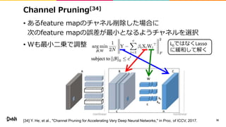 L0ではなくLasso
に緩和して解く
Channel Pruning[34]
• あるfeature mapのチャネル削除した場合に
次のfeature mapの誤差が最小となるようチャネルを選択
• Wも最小二乗で調整
36[34] Y. He, et al., "Channel Pruning for Accelerating Very Deep Neural Networks," in Proc. of ICCV, 2017.
 