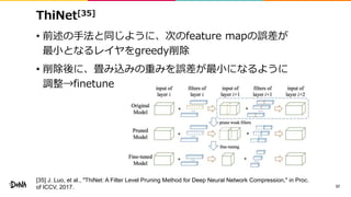 ThiNet[35]
• 前述の手法と同じように、次のfeature mapの誤差が
最小となるレイヤをgreedy削除
• 削除後に、畳み込みの重みを誤差が最小になるように
調整→finetune
37
[35] J. Luo, et al., "ThiNet: A Filter Level Pruning Method for Deep Neural Network Compression," in Proc.
of ICCV, 2017.
 