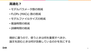 高速化？
• モデルパラメータ数の削減
• FLOPs (MACs) 数の削減
• モデルファイルサイズの削減
• 推論時間の削減
• 訓練時間の削減
微妙に違うので、使うときは何を重視すべきか、
論文を読むときは何が改善しているのかを気にする
4
 
