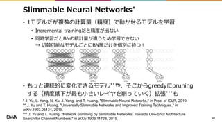 Slimmable Neural Networks*
• 1モデルだが複数の計算量（精度）で動かせるモデルを学習
• Incremental trainingだと精度が出ない
• 同時学習だとBNの統計量が違うため学習できない
→ 切替可能なモデルごとにBN層だけを個別に持つ！
• もっと連続的に変化できるモデル**や、そこからgreedyにpruning
する（精度低下が最も小さいレイヤを削っていく）拡張***も
42
* J. Yu, L. Yang, N. Xu, J. Yang, and T. Huang, "Slimmable Neural Networks," in Proc. of ICLR, 2019.
** J. Yu and T. Huang, "Universally Slimmable Networks and Improved Training Techniques," in
arXiv:1903.05134, 2019.
*** J. Yu and T. Huang, "Network Slimming by Slimmable Networks: Towards One-Shot Architecture
Search for Channel Numbers," in arXiv:1903.11728, 2019.
 