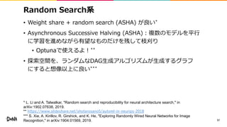 Random Search系
• Weight share + random search (ASHA) が良い*
• Asynchronous Successive Halving (ASHA)：複数のモデルを平行
に学習を進めながら有望なものだけを残して枝刈り
• Optunaで使えるよ！**
• 探索空間を、ランダムなDAG生成アルゴリズムが生成するグラフ
にすると想像以上に良い***
57
* L. Li and A. Talwalkar, "Random search and reproducibility for neural architecture search," in
arXiv:1902.07638, 2019.
** https://www.slideshare.net/shotarosano5/automl-in-neurips-2018
*** S. Xie, A. Kirillov, R. Girshick, and K. He, "Exploring Randomly Wired Neural Networks for Image
Recognition," in arXiv:1904.01569, 2019.
 