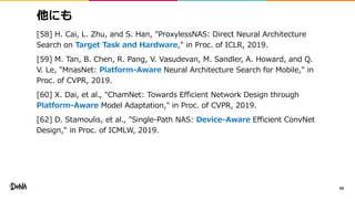 他にも
[58] H. Cai, L. Zhu, and S. Han, "ProxylessNAS: Direct Neural Architecture
Search on Target Task and Hardware," in Proc. of ICLR, 2019.
[59] M. Tan, B. Chen, R. Pang, V. Vasudevan, M. Sandler, A. Howard, and Q.
V. Le, "MnasNet: Platform-Aware Neural Architecture Search for Mobile," in
Proc. of CVPR, 2019.
[60] X. Dai, et al., "ChamNet: Towards Efficient Network Design through
Platform-Aware Model Adaptation," in Proc. of CVPR, 2019.
[62] D. Stamoulis, et al., "Single-Path NAS: Device-Aware Efficient ConvNet
Design," in Proc. of ICMLW, 2019.
58
 