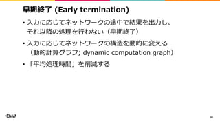早期終了 (Early termination)
• 入力に応じてネットワークの途中で結果を出力し、
それ以降の処理を行わない（早期終了）
• 入力に応じてネットワークの構造を動的に変える
（動的計算グラフ; dynamic computation graph）
• 「平均処理時間」を削減する
60
 