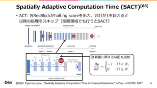 Spatially Adaptive Computation Time (SACT)[66]
• ACT: 各ResBlockがhalting scoreを出力、合計が1を超えると
以降の処理をスキップ（空間領域でも行うとSACT）
62
計算量に関する勾配を追加
[66] M. Figurnov, et al., "Spatially Adaptive Computation Time for Residual Networks," in Proc. of CVPR, 2017.
 