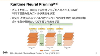 Runtime Neural Pruning[68]
• 各レイヤ毎に、直前までの特徴マップを入力とするRNNが
利用する畳み込みフィルタ集合を決定
• Keepした畳み込みフィルタ数と元タスクの損失関数（最終層の場
合）を負の報酬としてQ学習でRNNを学習
63[68] J. Lin, et al., "Runtime Neural Pruning," in Proc. of NIPS, 2017.
 