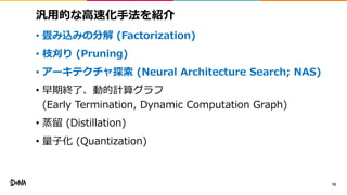汎用的な高速化手法を紹介
• 畳み込みの分解 (Factorization)
• 枝刈り (Pruning)
• アーキテクチャ探索 (Neural Architecture Search; NAS)
• 早期終了、動的計算グラフ
(Early Termination, Dynamic Computation Graph)
• 蒸留 (Distillation)
• 量子化 (Quantization)
78
 