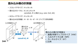畳み込み層の計算量
• 入力レイヤサイズ：H x W x N
• 畳み込みカーネル：K x K x N x M
convKxK, M と表記 (e.g. conv 3x3, 64)
• 出力レイヤサイズ：H x W x M
• 畳み込みの計算量：H・W・N・K2・M（バイアス項を無視）
8
W
H
N M
K
K
W
H
入力特徴マップ
畳み込み
カーネル
N
出力特徴マップ
＊
和要素積
× M
convK×K, M
畳み込み層の計算量は
• 画像/特徴マップのサイズ（HW）
• 入出力チャネル数（NM）
• カーネルサイズ（K2）
に比例
 