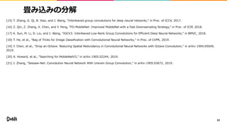 畳み込みの分解
[15] T. Zhang, G. Qi, B. Xiao, and J. Wang, "Interleaved group convolutions for deep neural networks," in Proc. of ICCV, 2017.
[16] Z. Qin, Z. Zhang, X. Chen, and Y. Peng, "FD-MobileNet: Improved MobileNet with a Fast Downsampling Strategy," in Proc. of ICIP, 2018.
[17] K. Sun, M. Li, D. Liu, and J. Wang, "IGCV3: Interleaved Low-Rank Group Convolutions for Efficient Deep Neural Networks," in BMVC, 2018.
[18] T. He, et al., "Bag of Tricks for Image Classification with Convolutional Neural Networks," in Proc. of CVPR, 2019.
[19] Y. Chen, et al., "Drop an Octave: Reducing Spatial Redundancy in Convolutional Neural Networks with Octave Convolution," in arXiv:1904.05049,
2019.
[20] A. Howard, et al., "Searching for MobileNetV3," in arXiv:1905.02244, 2019.
[21] J. Zhang, "Seesaw-Net: Convolution Neural Network With Uneven Group Convolution," in arXiv:1905.03672, 2019.
83
 