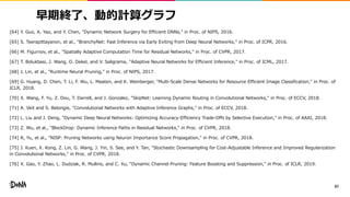 早期終了、動的計算グラフ
[64] Y. Guo, A. Yao, and Y. Chen, "Dynamic Network Surgery for Efficient DNNs," in Proc. of NIPS, 2016.
[65] S. Teerapittayanon, et al., "BranchyNet: Fast Inference via Early Exiting from Deep Neural Networks," in Proc. of ICPR, 2016.
[66] M. Figurnov, et al., "Spatially Adaptive Computation Time for Residual Networks," in Proc. of CVPR, 2017.
[67] T. Bolukbasi, J. Wang, O. Dekel, and V. Saligrama, "Adaptive Neural Networks for Efficient Inference," in Proc. of ICML, 2017.
[68] J. Lin, et al., "Runtime Neural Pruning," in Proc. of NIPS, 2017.
[69] G. Huang, D. Chen, T. Li, F. Wu, L. Maaten, and K. Weinberger, "Multi-Scale Dense Networks for Resource Efficient Image Classification," in Proc. of
ICLR, 2018.
[70] X. Wang, F. Yu, Z. Dou, T. Darrell, and J. Gonzalez, "SkipNet: Learning Dynamic Routing in Convolutional Networks," in Proc. of ECCV, 2018.
[71] A. Veit and S. Belongie, "Convolutional Networks with Adaptive Inference Graphs," in Proc. of ECCV, 2018.
[72] L. Liu and J. Deng, "Dynamic Deep Neural Networks: Optimizing Accuracy-Efficiency Trade-Offs by Selective Execution," in Proc. of AAAI, 2018.
[73] Z. Wu, et al., "BlockDrop: Dynamic Inference Paths in Residual Networks," in Proc. of CVPR, 2018.
[74] R, Yu, et al., "NISP: Pruning Networks using Neuron Importance Score Propagation," in Proc. of CVPR, 2018.
[75] J. Kuen, X. Kong, Z. Lin, G. Wang, J. Yin, S. See, and Y. Tan, "Stochastic Downsampling for Cost-Adjustable Inference and Improved Regularization
in Convolutional Networks," in Proc. of CVPR, 2018.
[76] X. Gao, Y. Zhao, L. Dudziak, R. Mullins, and C. Xu, "Dynamic Channel Pruning: Feature Boosting and Suppression," in Proc. of ICLR, 2019.
87
 