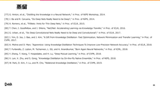 蒸留
[77] G. Hinton, et al., "Distilling the Knowledge in a Neural Network," in Proc. of NIPS Workshop, 2014.
[78] J. Ba and R. Caruana, "Do Deep Nets Really Need to be Deep?," in Proc. of NIPS, 2014.
[79] A. Romero, et al., "FitNets: Hints for Thin Deep Nets," in Proc. of ICLR, 2015.
[80] T. Chen, I. Goodfellow, and J. Shlens, "Net2Net: Accelerating Learning via Knowledge Transfer," in Proc. of ICLR, 2016.
[81] G. Urban, et al., "Do Deep Convolutional Nets Really Need to be Deep and Convolutional?," in Proc. of ICLR, 2017.
[82] J. Yim, D. Joo, J. Bae, and J. Kim, "A Gift from Knowledge Distillation: Fast Optimization, Network Minimization and Transfer Learning," in Proc. of
CVPR, 2017.
[83] A. Mishra and D. Marr, "Apprentice: Using Knowledge Distillation Techniques To Improve Low-Precision Network Accuracy," in Proc. of ICLR, 2018.
[84] T. Furlanello, Z. Lipton, M. Tschannen, L. Itti, and A. Anandkumar, "Born Again Neural Networks," in Proc. of ICML, 2018.
[85] Y. Zhang, T. Xiang, T. Hospedales, and H. Lu, "Deep Mutual Learning," in Proc. of CVPR, 2018.
[86] X. Lan, X. Zhu, and S. Gong, "Knowledge Distillation by On-the-Fly Native Ensemble," in Proc. of NIPS, 2018.
[87] W. Park, D. Kim, Y. Lu, and M. Cho, "Relational Knowledge Distillation," in Proc. of CVPR, 2019.
88
 