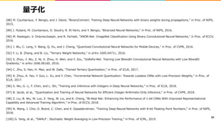 量子化
[88] M. Courbariaux, Y. Bengio, and J. David, "BinaryConnect: Training Deep Neural Networks with binary weights during propagations," in Proc. of NIPS,
2015.
[89] I. Hubara, M. Courbariaux, D. Soudry, R. El-Yaniv, and Y. Bengio, "Binarized Neural Networks," in Proc. of NIPS, 2016.
[90] M. Rastegari, V. OrdonezJoseph, and R. Farhadi, "XNOR-Net: ImageNet Classification Using Binary Convolutional Neural Networks," in Proc. of ECCV,
2016.
[91] J. Wu, C. Leng, Y. Wang, Q. Hu, and J. Cheng, "Quantized Convolutional Neural Networks for Mobile Devices," in Proc. of CVPR, 2016.
[92] F. Li, B. Zhang, and B. Liu, "Ternary Weight Networks," in arXiv:1605.04711, 2016.
[93] S. Zhou, Y. Wu, Z. Ni, X. Zhou, H. Wen, and Y. Zou, "DoReFa-Net: Training Low Bitwidth Convolutional Neural Networks with Low Bitwidth
Gradients," in arXiv:1606.06160, 2016.
[94] C. Zhu, S. Han, H. Mao, and W. Dally, "Trained Ternary Quantization," in Proc. of ICLR, 2017.
[95] A. Zhou, A. Yao, Y. Guo, L. Xu, and Y. Chen, "Incremental Network Quantization: Towards Lossless CNNs with Low-Precision Weights," in Proc. of
ICLR, 2017.
[96] S. Wu, G. Li, F. Chen, and L. Shi, "Training and Inference with Integers in Deep Neural Networks," in Proc. of ICLR, 2018.
[97] B. Jacob, et al., "Quantization and Training of Neural Networks for Efficient Integer-Arithmetic-Only Inference," in Proc. of CVPR, 2018.
[98] Z. Liu, B. Wu, W. Luo, X. Yang, W. Liu, and K. Cheng, "Bi-Real Net: Enhancing the Performance of 1-bit CNNs With Improved Representational
Capability and Advanced Training Algorithm," in Proc. of ECCV, 2018.
[99] N. Wang, J. Choi, D. Brand, C. Chen, and K. Gopalakrishnan, "Training Deep Neural Networks with 8-bit Floating Point Numbers," in Proc. of NIPS,
2018.
[100] G. Yang, et al., "SWALP : Stochastic Weight Averaging in Low-Precision Training," in Proc. of ICML, 2019.
89
 