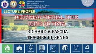 Republic of the Philippines
DepED – Region III
Schools Division of Tarlac Province
MONCADA NORTH DISTRICT
HOME SCHOOLS HISTORY NEWS MAP LR ACHIEVEMENTS WEB
DESIGNING VIRTUAL TOUR
USING 3D VISTA
RICHARD V. PASCUA
TEACHER III, SPNHS
 