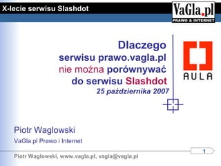 X-lecie serwisu Slashdot




                                        Dlaczego
                   serwisu prawo.vagla.pl
                   nie można porównywać
                      do serwisu Slashdot
                                25 października 2007




   Piotr Waglowski
   VaGla.pl Prawo i Internet
                                                       1
   Piotr Waglowski, www.vagla.pl, vagla@vagla.pl