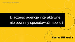 Internet Beta, 27.09.2012!




           Dlaczego agencje interaktywne!
           nie powinny sprzedawać mobile?!



                                  Monika Mikowska
 