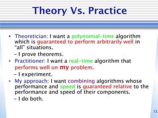 13
Theory Vs. Practice
• Theoretician: I want a polynomial-time algorithm
which is guaranteed to perform arbitrarily well in
“all” situations.
- I prove theorems.
• Practitioner: I want a real-time algorithm that
performs well on my problem.
- I experiment.
• My approach: I want combining algorithms whose
performance and speed is guaranteed relative to the
performance and speed of their components.
- I do both.
 