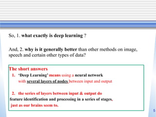 5
So, 1. what exactly is deep learning ?
And, 2. why is it generally better than other methods on image,
speech and certain other types of data?
The short answers
1. ‘Deep Learning’ means using a neural network
with several layers of nodes between input and output
2. the series of layers between input & output do
feature identification and processing in a series of stages,
just as our brains seem to.
 