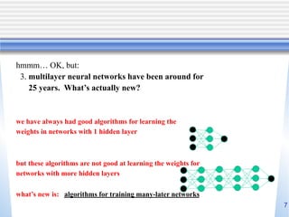 7
hmmm… OK, but:
3. multilayer neural networks have been around for
25 years. What’s actually new?
we have always had good algorithms for learning the
weights in networks with 1 hidden layer
but these algorithms are not good at learning the weights for
networks with more hidden layers
what’s new is: algorithms for training many-later networks
 