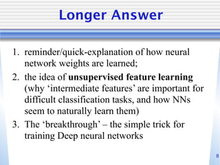 8
Longer Answer
1. reminder/quick-explanation of how neural
network weights are learned;
2. the idea of unsupervised feature learning
(why ‘intermediate features’ are important for
difficult classification tasks, and how NNs
seem to naturally learn them)
3. The ‘breakthrough’ – the simple trick for
training Deep neural networks
 