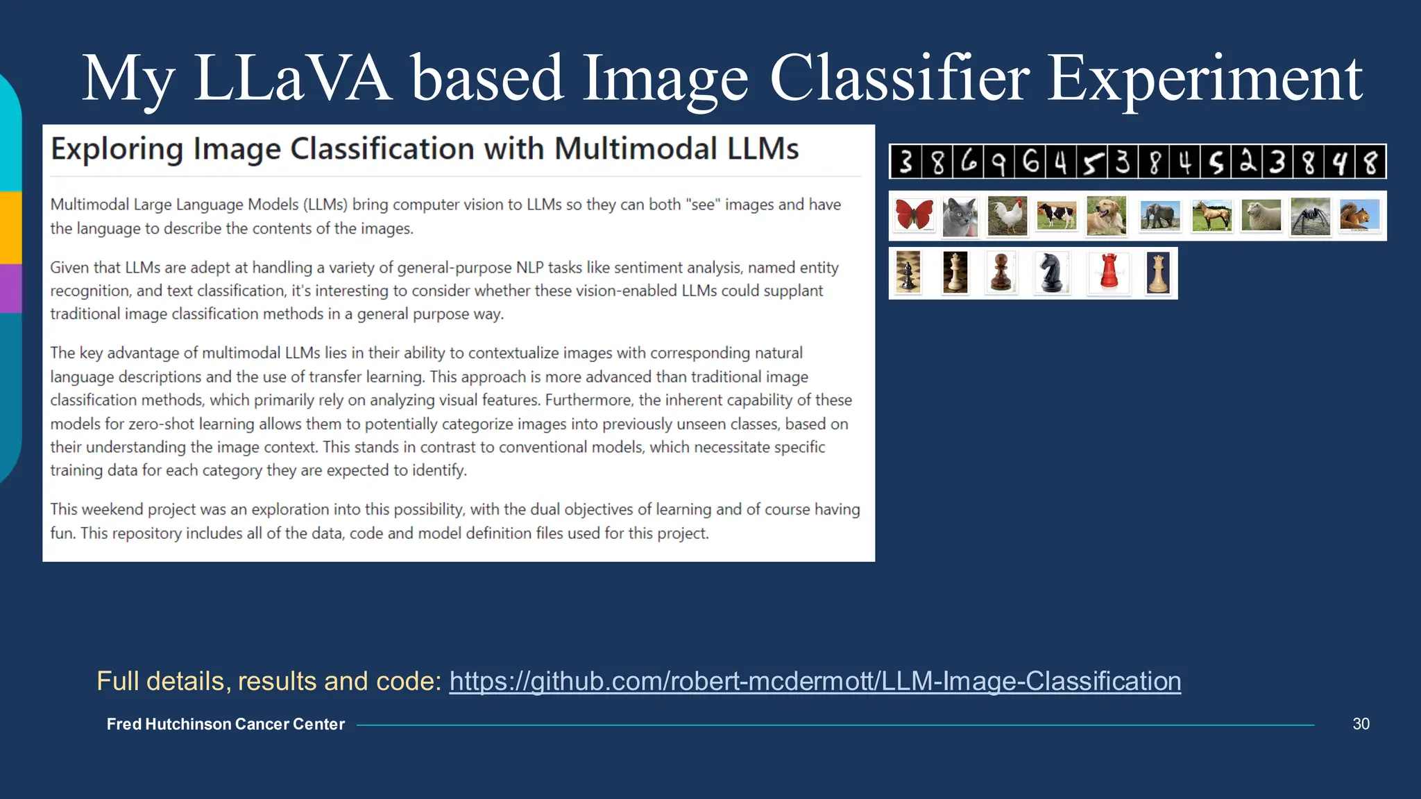 Fred Hutchinson Cancer Center
Fred Hutchinson Cancer Center
Fred Hutchinson Cancer Center
Fred Hutchinson Cancer Center
My LLaVA based Image Classifier Experiment
30
Full details, results and code: https://github.com/robert-mcdermott/LLM-Image-Classification
 