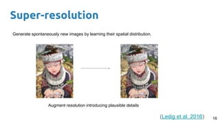 Super-resolution
16
Generate spontaneously new images by learning their spatial distribution.
Augment resolution introducing plausible details
(Ledig et al. 2016)
 